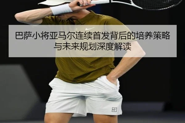 巴萨小将亚马尔连续首发背后的培养策略与未来规划深度解读（kaiyun）