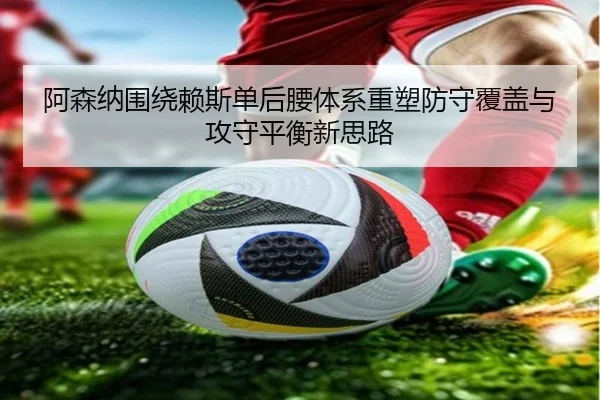 阿森纳围绕赖斯单后腰体系重塑防守覆盖与攻守平衡新思路 | kaiyun