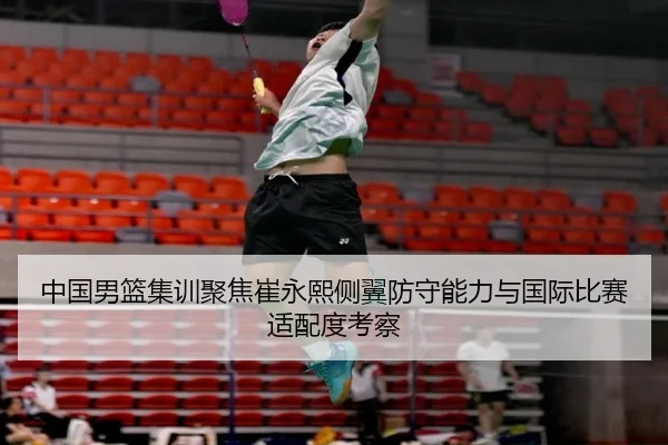 中国男篮集训聚焦崔永熙侧翼防守能力与国际比赛适配度考察（kaiyun）
